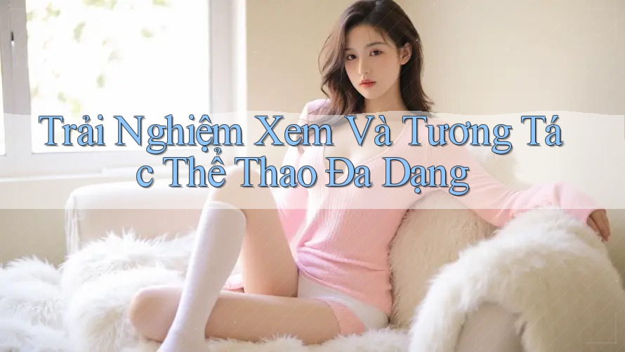 Trải Nghiệm Xem Và Tương Tác Thể Thao Đa Dạng