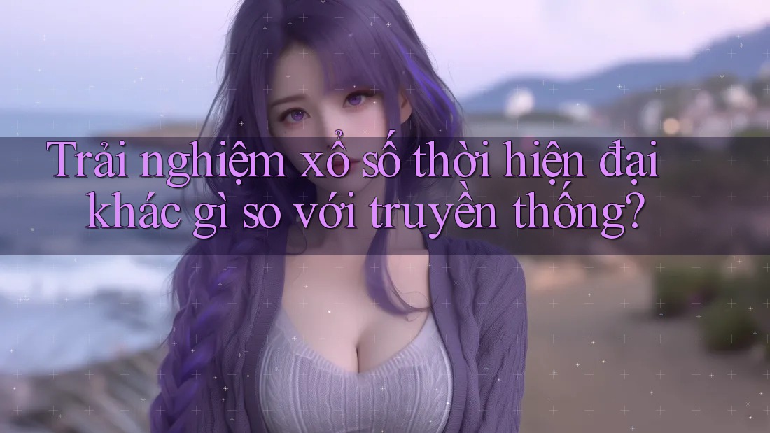 Trải nghiệm xổ số thời hiện đại khác gì so với truyền thống?