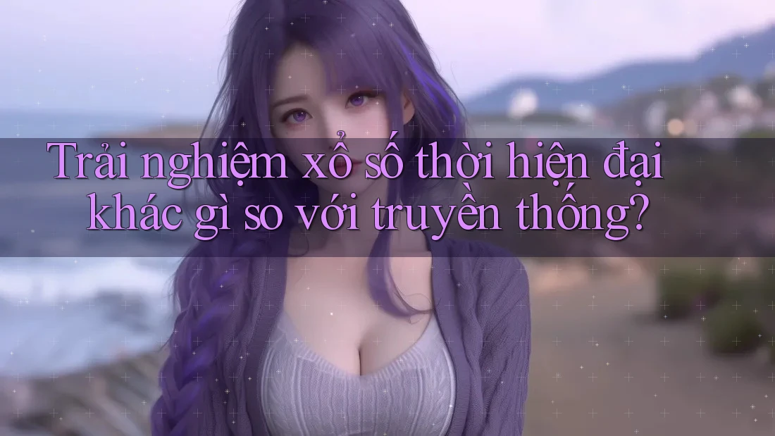 Trải nghiệm xổ số thời hiện đại khác gì so với truyền thống?