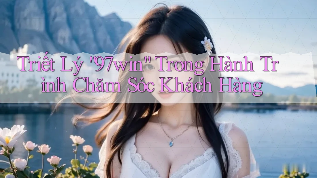 Triết Lý “97win” Trong Hành Trình Chăm Sóc Khách Hàng