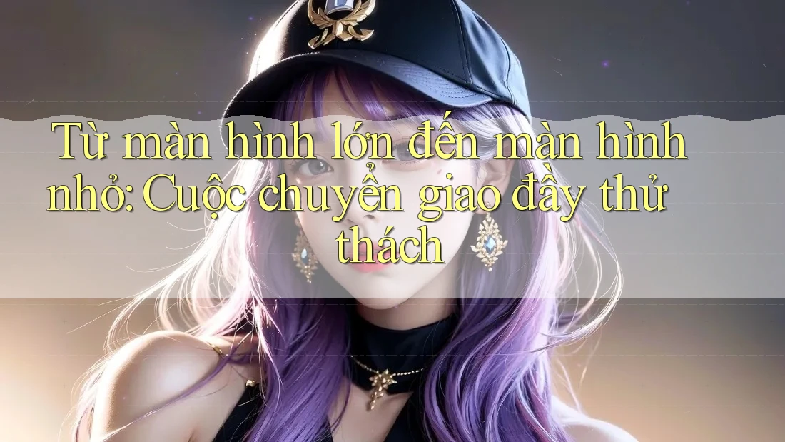Từ màn hình lớn đến màn hình nhỏ: Cuộc chuyển giao đầy thử thách