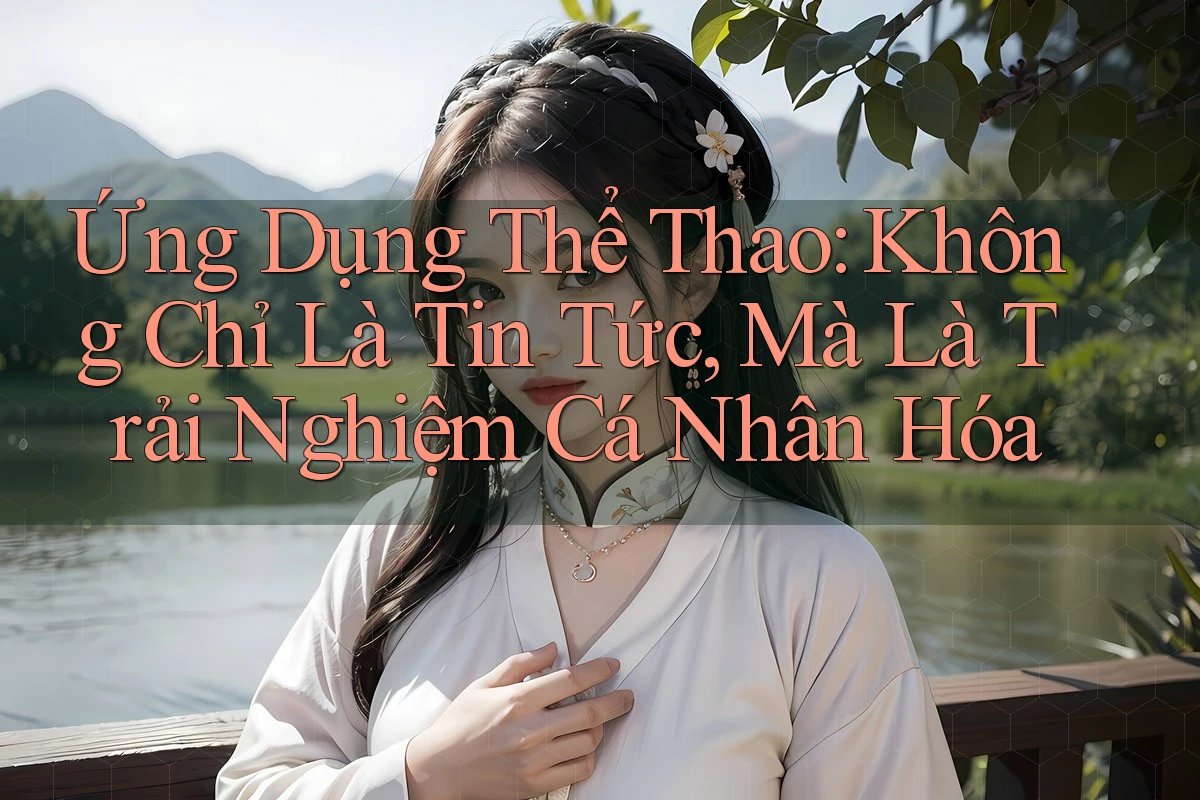 Ứng Dụng Thể Thao: Không Chỉ Là Tin Tức, Mà Là Trải Nghiệm Cá Nhân Hóa Ứng Dụng Thể Thao: Không Chỉ Là Tin Tức, Mà Là Trải Nghiệm Cá Nhân Hóa