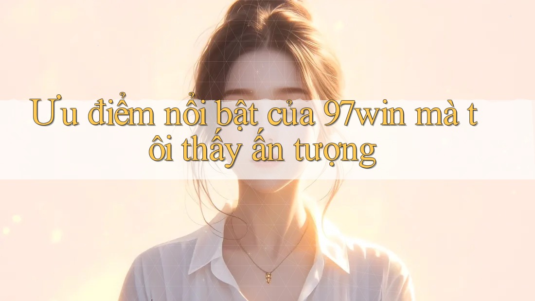 Ưu điểm nổi bật của 97win mà tôi thấy ấn tượng