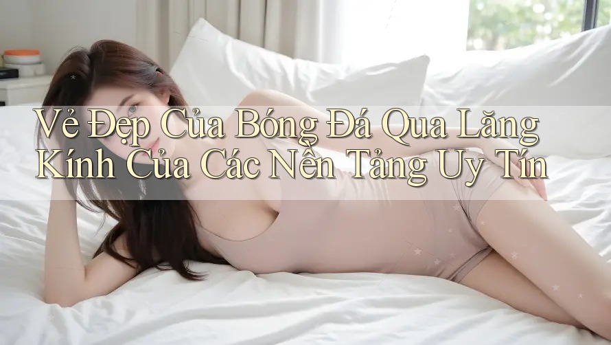 Vẻ Đẹp Của Bóng Đá Qua Lăng Kính Của Các Nền Tảng Uy Tín