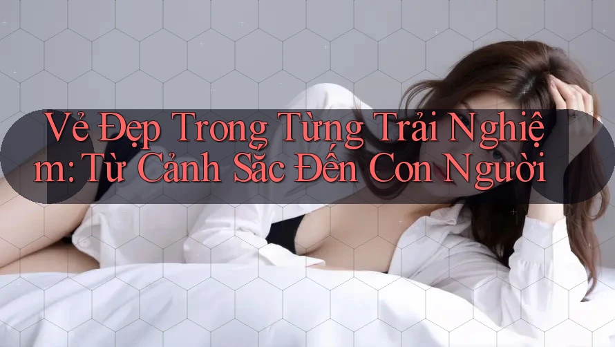 Vẻ Đẹp Trong Từng Trải Nghiệm: Từ Cảnh Sắc Đến Con Người