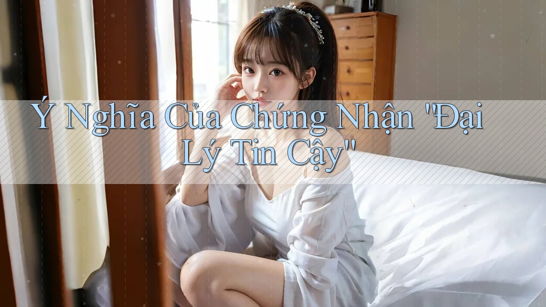Ý Nghĩa Của Chứng Nhận “Đại Lý Tin Cậy”