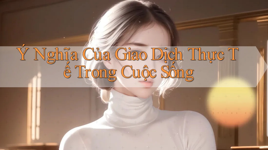 Ý Nghĩa Của Giao Dịch Thực Tế Trong Cuộc Sống