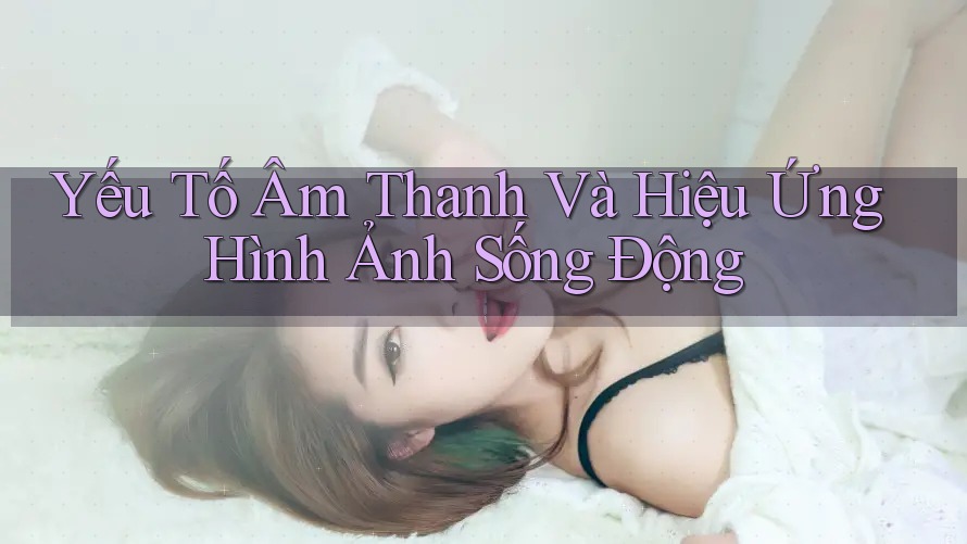 Yếu Tố Âm Thanh Và Hiệu Ứng Hình Ảnh Sống Động